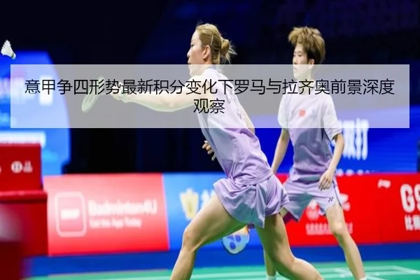 意甲争四形势最新积分变化下罗马与拉齐奥前景深度观察