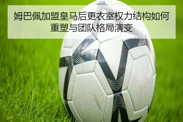 姆巴佩加盟皇马后更衣室权力结构如何重塑与团队格局演变
