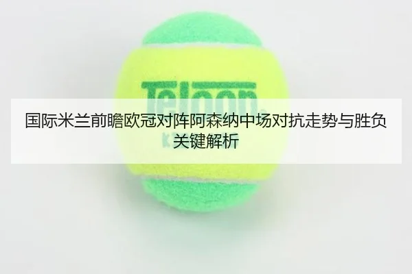 国际米兰前瞻欧冠对阵阿森纳中场对抗走势与胜负关键解析