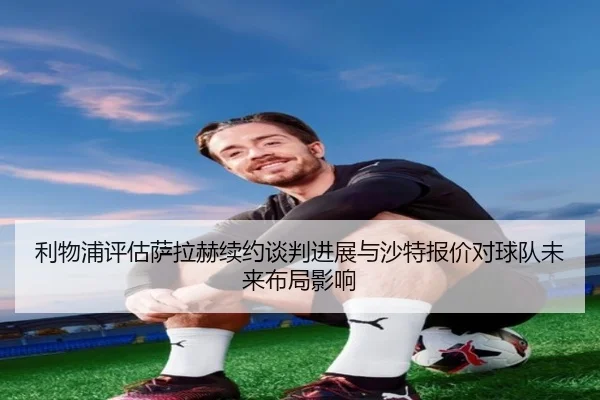 利物浦评估萨拉赫续约谈判进展与沙特报价对球队未来布局影响 - kaiyun